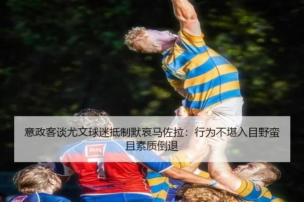 意政客谈尤文球迷抵制默哀马佐拉：行为不堪入目野蛮且素质倒退